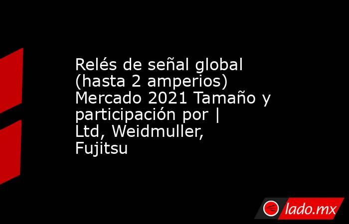 Relés de señal global (hasta 2 amperios) Mercado 2021 Tamaño y participación por | Ltd, Weidmuller, Fujitsu. Noticias en tiempo real