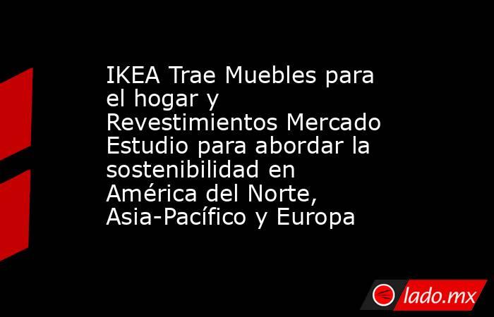 IKEA Trae Muebles para el hogar y Revestimientos Mercado Estudio para abordar la sostenibilidad en América del Norte, Asia-Pacífico y Europa. Noticias en tiempo real