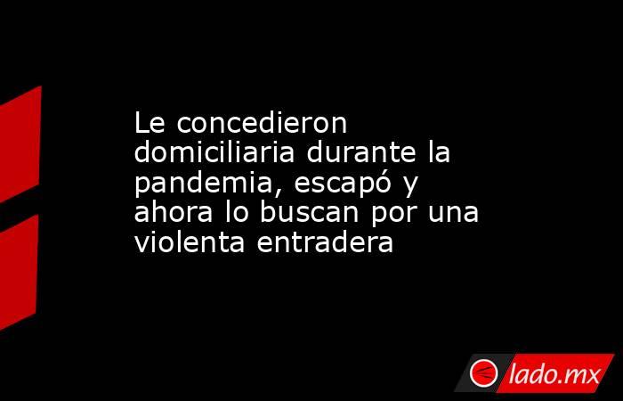 Le concedieron domiciliaria durante la pandemia, escapó y ahora lo buscan por una violenta entradera. Noticias en tiempo real