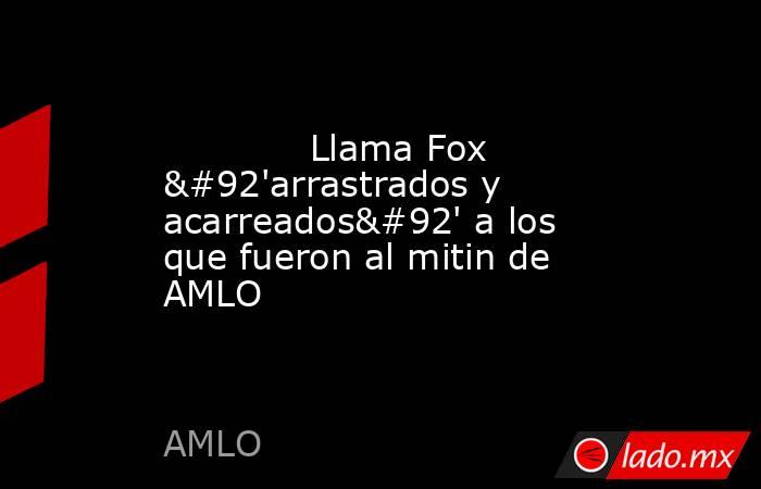             Llama Fox \'arrastrados y acarreados\' a los que fueron al mitin de AMLO            . Noticias en tiempo real