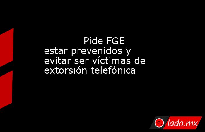             Pide FGE estar prevenidos y evitar ser víctimas de extorsión telefónica            . Noticias en tiempo real