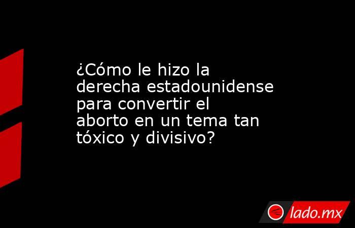 ¿Cómo le hizo la derecha estadounidense para convertir el aborto en un tema tan tóxico y divisivo?. Noticias en tiempo real