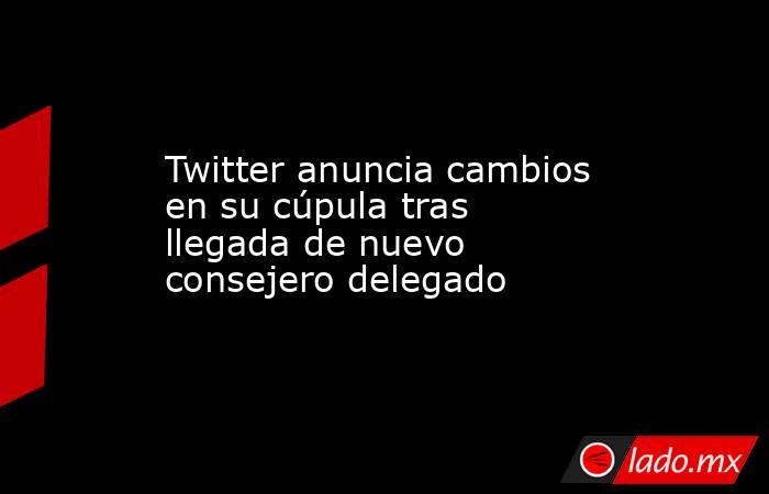 Twitter anuncia cambios en su cúpula tras llegada de nuevo consejero delegado. Noticias en tiempo real