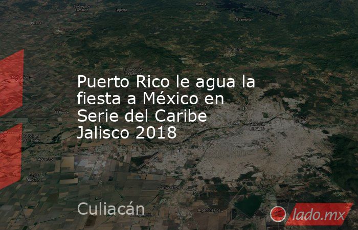 Puerto Rico le agua la fiesta a México en Serie del Caribe Jalisco 2018. Noticias en tiempo real