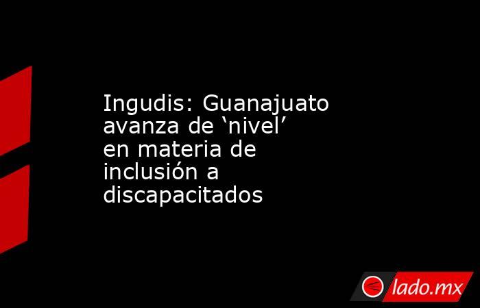 Ingudis: Guanajuato avanza de ‘nivel’ en materia de inclusión a discapacitados. Noticias en tiempo real