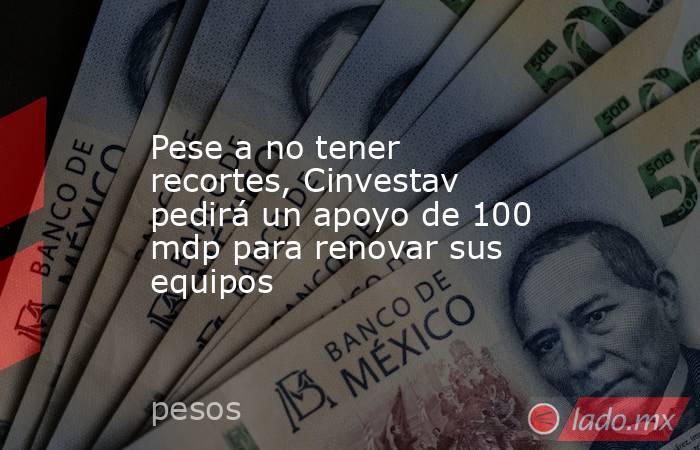 Pese a no tener recortes, Cinvestav pedirá un apoyo de 100 mdp para renovar sus equipos. Noticias en tiempo real