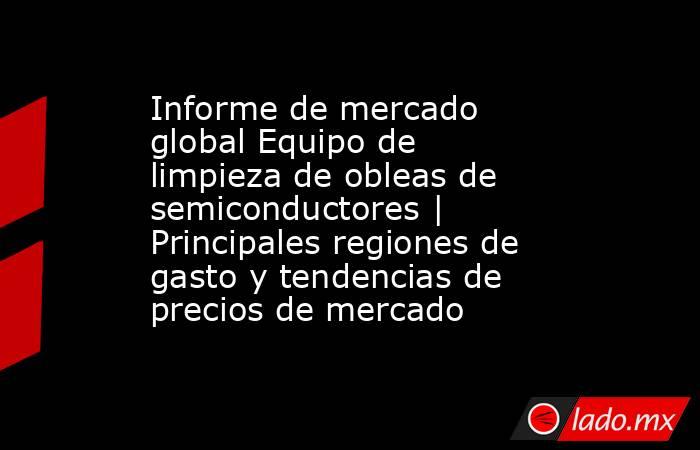 Informe de mercado global Equipo de limpieza de obleas de semiconductores | Principales regiones de gasto y tendencias de precios de mercado. Noticias en tiempo real