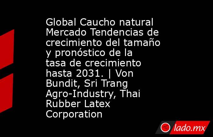 Global Caucho natural Mercado Tendencias de crecimiento del tamaño y pronóstico de la tasa de crecimiento hasta 2031. | Von Bundit, Sri Trang Agro-Industry, Thai Rubber Latex Corporation. Noticias en tiempo real