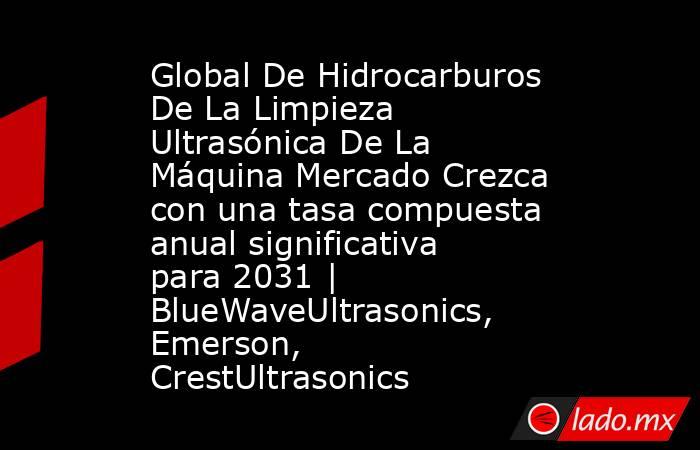 Global De Hidrocarburos De La Limpieza Ultrasónica De La Máquina Mercado Crezca con una tasa compuesta anual significativa para 2031 | BlueWaveUltrasonics, Emerson, CrestUltrasonics. Noticias en tiempo real