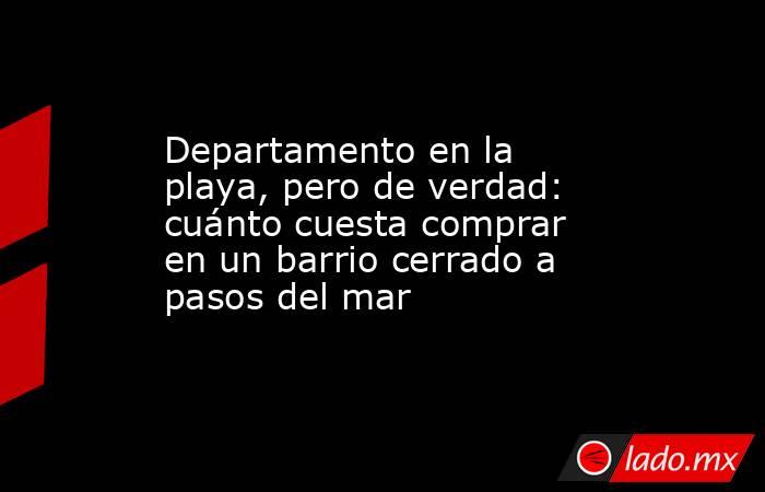 Departamento en la playa, pero de verdad: cuánto cuesta comprar en un barrio cerrado a pasos del mar. Noticias en tiempo real