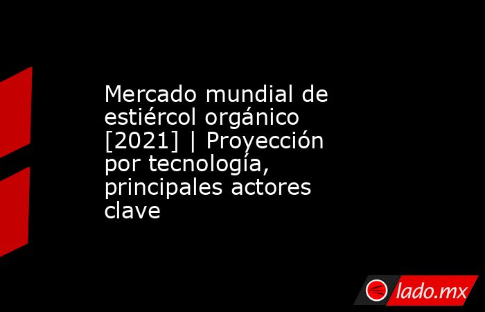 Mercado mundial de estiércol orgánico [2021] | Proyección por tecnología, principales actores clave. Noticias en tiempo real