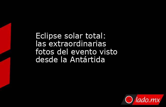 Eclipse solar total: las extraordinarias fotos del evento visto desde la Antártida. Noticias en tiempo real