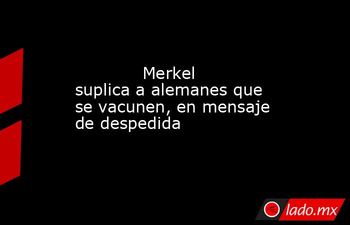             Merkel suplica a alemanes que se vacunen, en mensaje de despedida            . Noticias en tiempo real