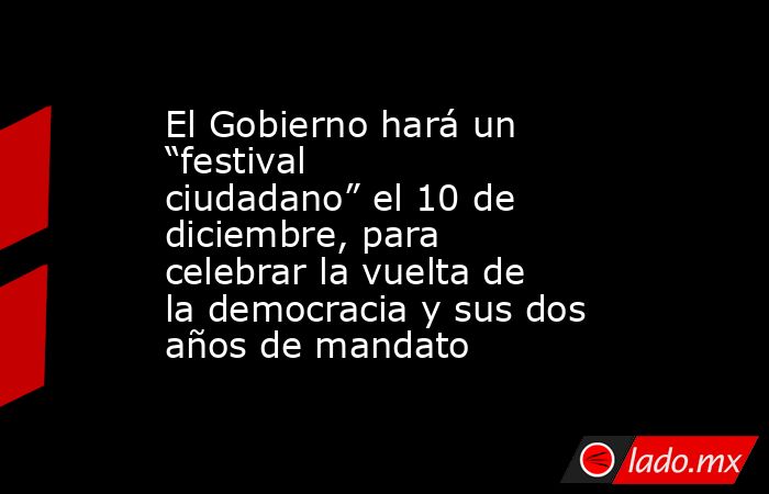El Gobierno hará un “festival ciudadano” el 10 de diciembre, para celebrar la vuelta de la democracia y sus dos años de mandato. Noticias en tiempo real