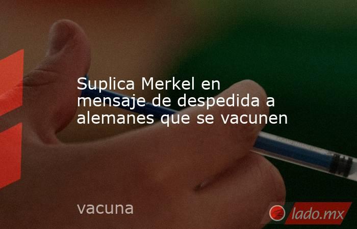 Suplica Merkel en mensaje de despedida a  alemanes que se vacunen. Noticias en tiempo real