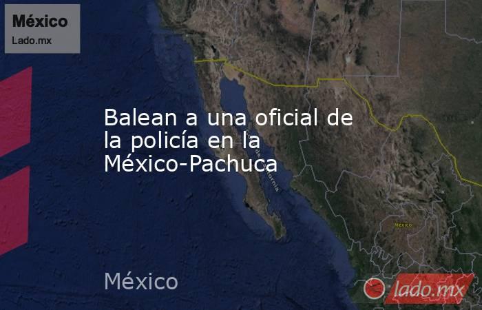 Balean a una oficial de la policía en la México-Pachuca. Noticias en tiempo real