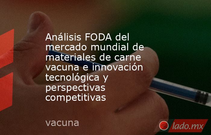 Análisis FODA del mercado mundial de materiales de carne vacuna e innovación tecnológica y perspectivas competitivas. Noticias en tiempo real