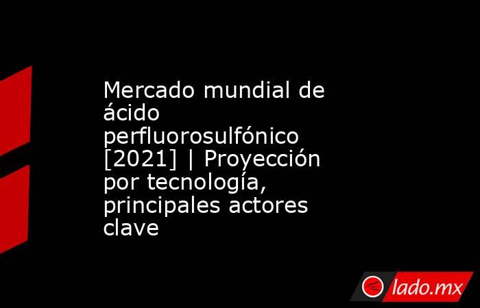 Mercado mundial de ácido perfluorosulfónico [2021] | Proyección por tecnología, principales actores clave. Noticias en tiempo real