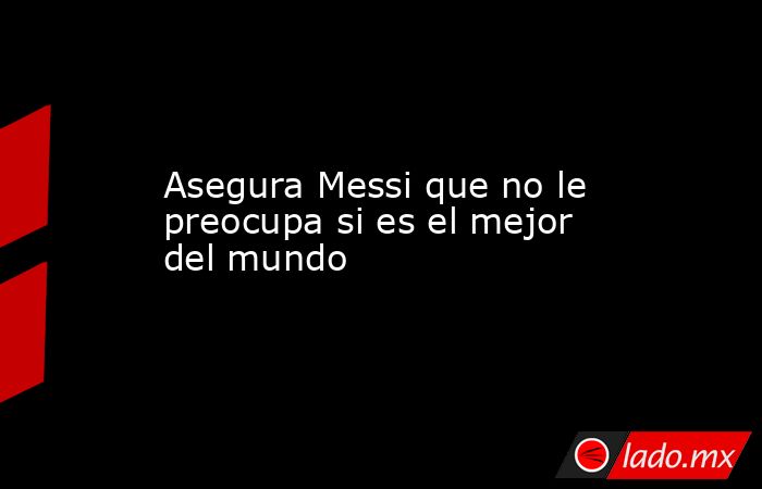 Asegura Messi que no le preocupa si es el mejor del mundo. Noticias en tiempo real