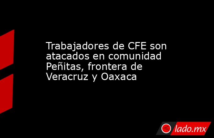 Trabajadores de CFE son atacados en comunidad Peñitas, frontera de Veracruz y Oaxaca. Noticias en tiempo real