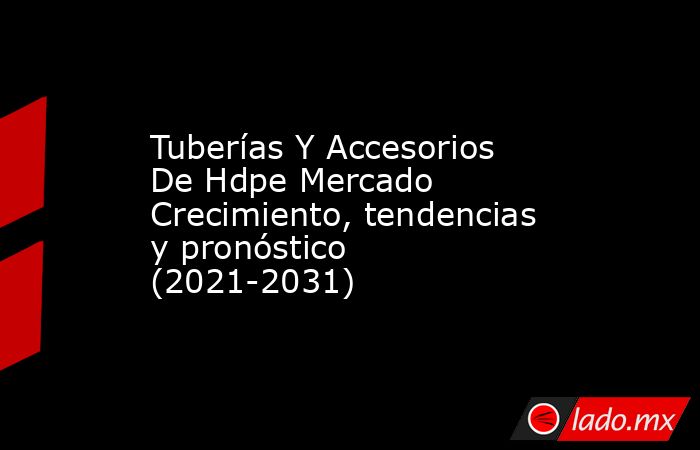 Tuberías Y Accesorios De Hdpe Mercado Crecimiento, tendencias y pronóstico (2021-2031). Noticias en tiempo real