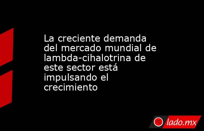 La creciente demanda del mercado mundial de lambda-cihalotrina de este sector está impulsando el crecimiento. Noticias en tiempo real