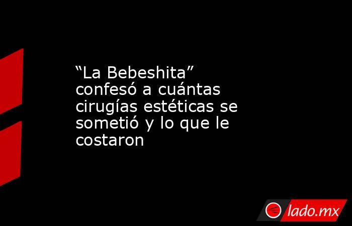 “La Bebeshita” confesó a cuántas cirugías estéticas se sometió y lo que le costaron. Noticias en tiempo real