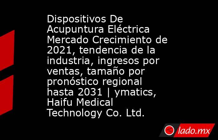 Dispositivos De Acupuntura Eléctrica Mercado Crecimiento de 2021, tendencia de la industria, ingresos por ventas, tamaño por pronóstico regional hasta 2031 | ymatics, Haifu Medical Technology Co. Ltd.. Noticias en tiempo real