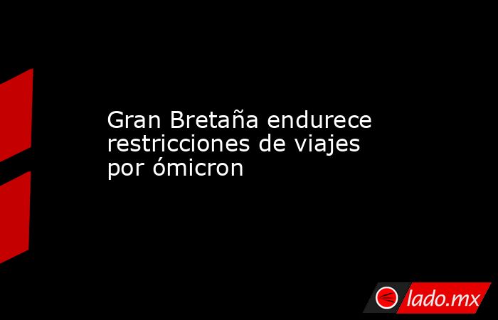 Gran Bretaña endurece restricciones de viajes por ómicron. Noticias en tiempo real