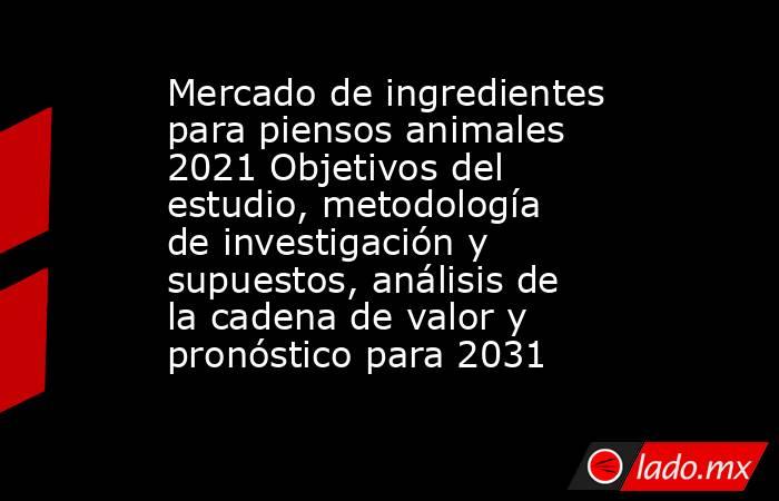 Mercado de ingredientes para piensos animales 2021 Objetivos del estudio, metodología de investigación y supuestos, análisis de la cadena de valor y pronóstico para 2031. Noticias en tiempo real