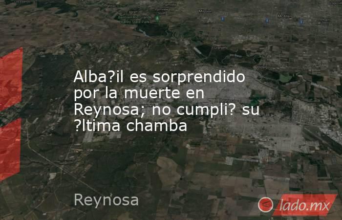 Alba?il es sorprendido por la muerte en Reynosa; no cumpli? su ?ltima chamba. Noticias en tiempo real