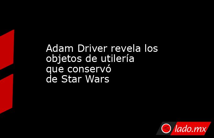 Adam Driver revela los objetos de utilería que conservó de Star Wars . Noticias en tiempo real