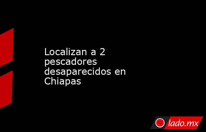 Localizan a 2 pescadores desaparecidos en Chiapas. Noticias en tiempo real