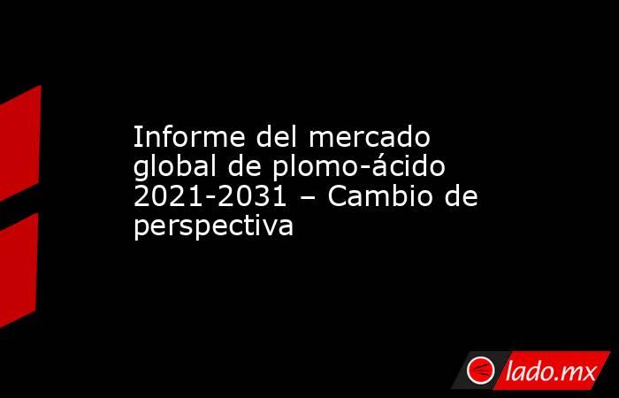 Informe del mercado global de plomo-ácido 2021-2031 – Cambio de perspectiva. Noticias en tiempo real