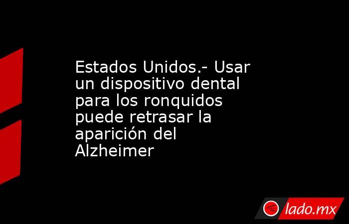 Estados Unidos.- Usar un dispositivo dental para los ronquidos puede retrasar la aparición del Alzheimer. Noticias en tiempo real