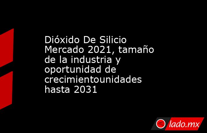 Dióxido De Silicio Mercado 2021, tamaño de la industria y oportunidad de crecimientounidades hasta 2031. Noticias en tiempo real