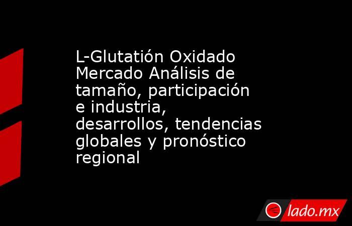 L-Glutatión Oxidado Mercado Análisis de tamaño, participación e industria, desarrollos, tendencias globales y pronóstico regional. Noticias en tiempo real