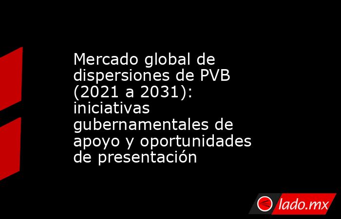 Mercado global de dispersiones de PVB (2021 a 2031): iniciativas gubernamentales de apoyo y oportunidades de presentación. Noticias en tiempo real