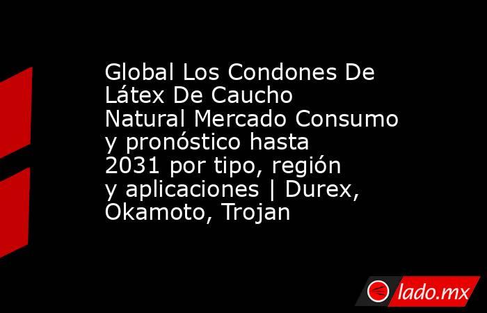 Global Los Condones De Látex De Caucho Natural Mercado Consumo y pronóstico hasta 2031 por tipo, región y aplicaciones | Durex, Okamoto, Trojan. Noticias en tiempo real