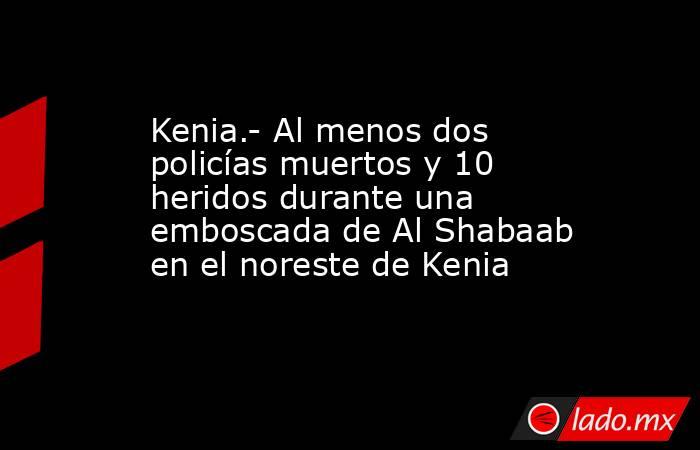 Kenia.- Al menos dos policías muertos y 10 heridos durante una emboscada de Al Shabaab en el noreste de Kenia. Noticias en tiempo real