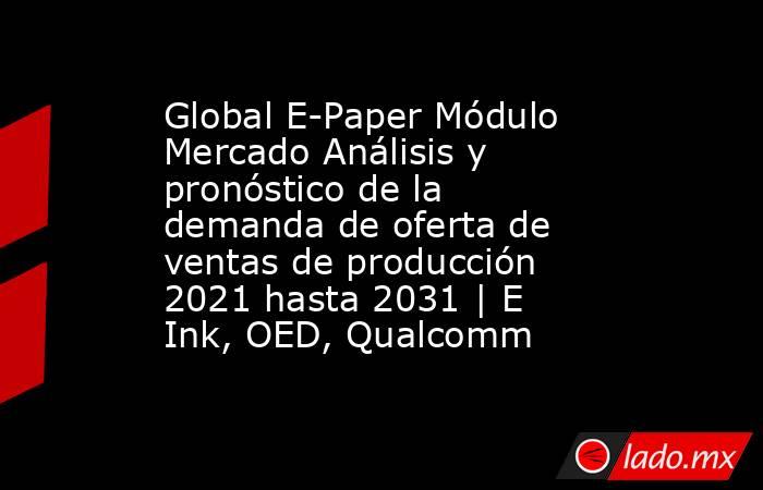 Global E-Paper Módulo Mercado Análisis y pronóstico de la demanda de oferta de ventas de producción 2021 hasta 2031 | E Ink, OED, Qualcomm. Noticias en tiempo real