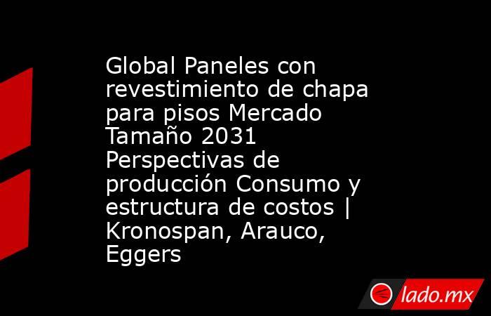 Global Paneles con revestimiento de chapa para pisos Mercado Tamaño 2031 Perspectivas de producción Consumo y estructura de costos | Kronospan, Arauco, Eggers. Noticias en tiempo real