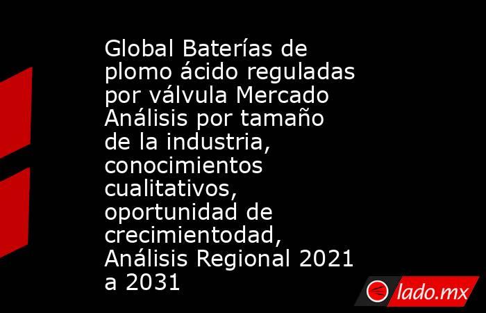 Global Baterías de plomo ácido reguladas por válvula Mercado Análisis por tamaño de la industria, conocimientos cualitativos, oportunidad de crecimientodad, Análisis Regional 2021 a 2031. Noticias en tiempo real