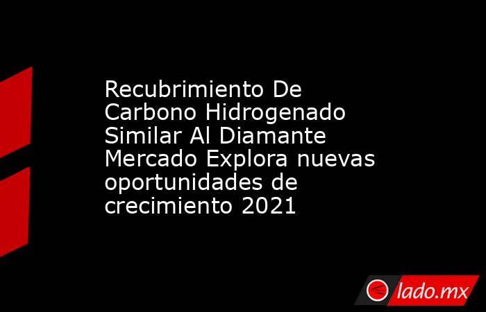 Recubrimiento De Carbono Hidrogenado Similar Al Diamante Mercado Explora nuevas oportunidades de crecimiento 2021. Noticias en tiempo real