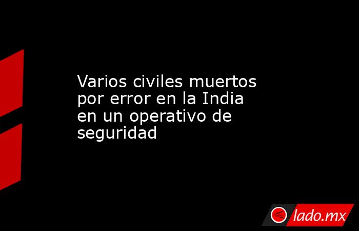 Varios civiles muertos por error en la India en un operativo de seguridad. Noticias en tiempo real