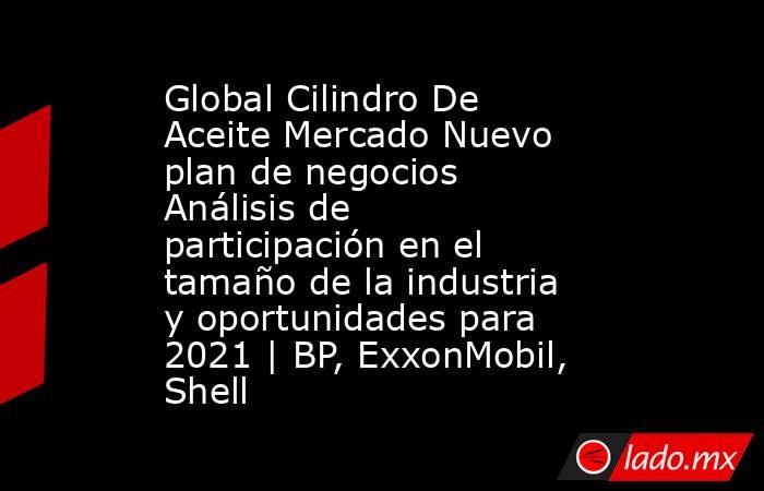 Global Cilindro De Aceite Mercado Nuevo plan de negocios Análisis de participación en el tamaño de la industria y oportunidades para 2021 | BP, ExxonMobil, Shell. Noticias en tiempo real