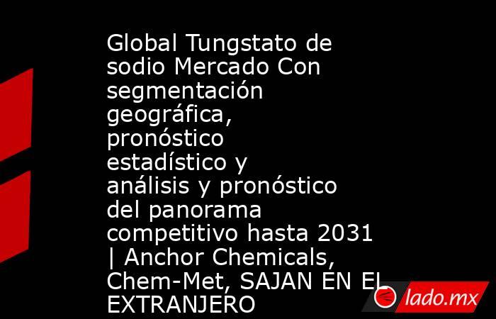 Global Tungstato de sodio Mercado Con segmentación geográfica, pronóstico estadístico y análisis y pronóstico del panorama competitivo hasta 2031 | Anchor Chemicals, Chem-Met, SAJAN EN EL EXTRANJERO. Noticias en tiempo real