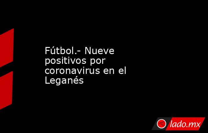 Fútbol.- Nueve positivos por coronavirus en el Leganés. Noticias en tiempo real