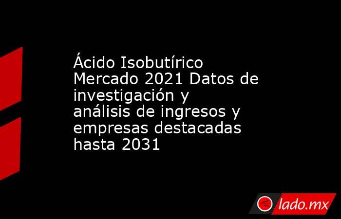 Ácido Isobutírico Mercado 2021 Datos de investigación y análisis de ingresos y empresas destacadas hasta 2031. Noticias en tiempo real