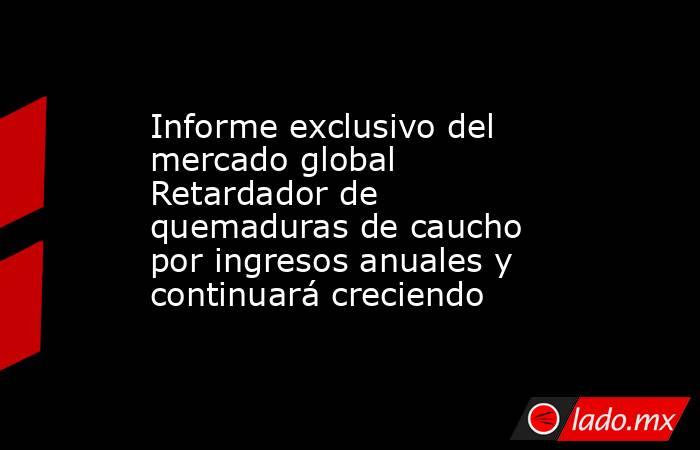 Informe exclusivo del mercado global Retardador de quemaduras de caucho por ingresos anuales y continuará creciendo. Noticias en tiempo real